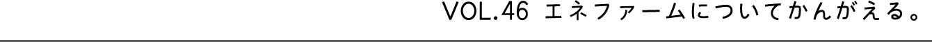 VOL.46 エネファームについてかんがえる。