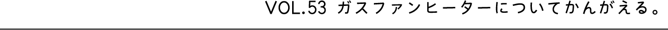 VOL.53 ガスファンヒーターについてかんがえる。