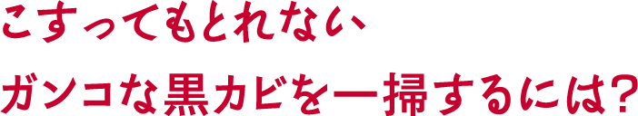 こすってもとれないガンコな黒カビを一掃するには?