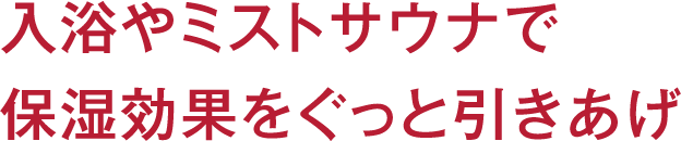 入浴やミストサウナで保湿効果をぐっと引きあげ