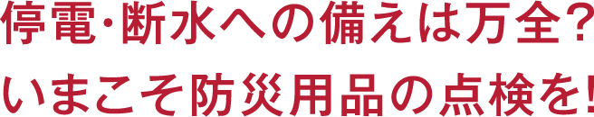 停電・断水への備えは万全？いまこそ防災用品の点検を！
