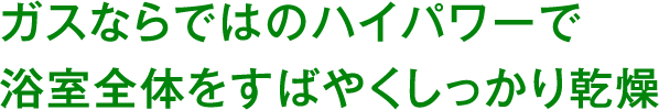 ガスならではのハイパワーで浴室全体をすばやくしっかり乾燥