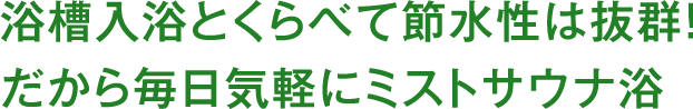 浴槽入浴とくらべて節水性は抜群！だから毎日気軽にミストサウナ浴