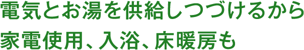 電気とお湯を供給しつづけるから家電使用、入浴、床暖房も