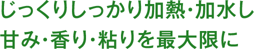 じっくりしっかり加熱・加水し甘み・香り・粘りを最大限に