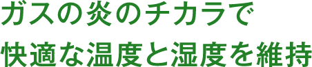 ガスの炎のチカラで快適な温度と湿度を維持